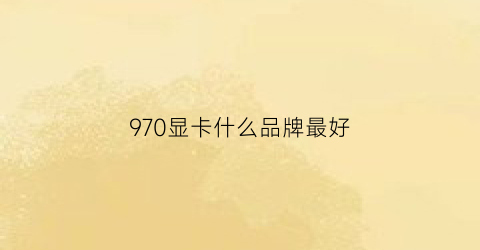 970显卡什么品牌最好(970显卡那个厂家的性能最好)