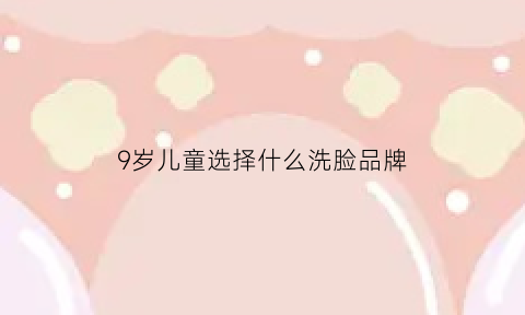 9岁儿童选择什么洗脸品牌(九岁女孩用什么洗脸好)