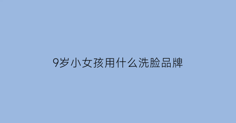 9岁小女孩用什么洗脸品牌(9岁小女孩用什么洗脸品牌比较好)
