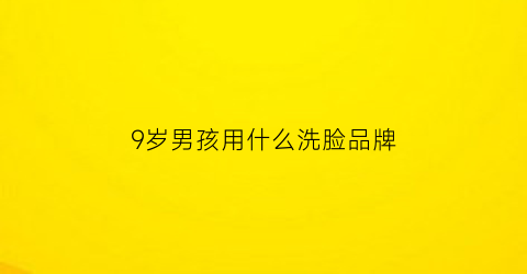 9岁男孩用什么洗脸品牌(九岁孩子用什么洗面奶)