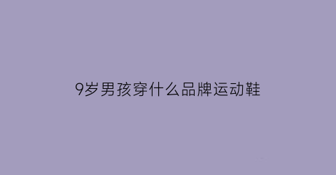 9岁男孩穿什么品牌运动鞋(9岁男孩穿什么品牌运动鞋合适)