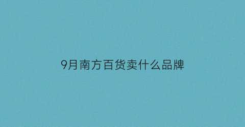 9月南方百货卖什么品牌(南方百货几点关门)