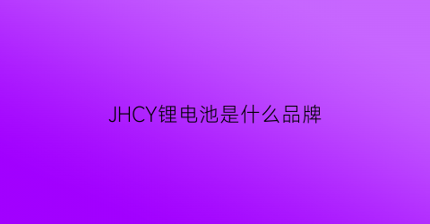 JHCY锂电池是什么品牌(锂电池10大品牌)