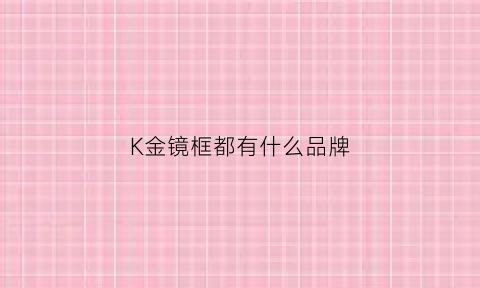 K金镜框都有什么品牌(镜框上有个k是什么牌子)