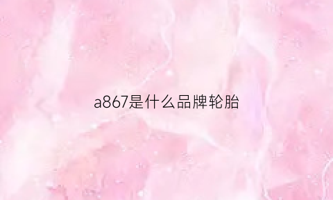 a867是什么品牌轮胎(轮胎a608什么意思)