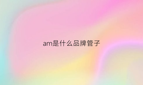 am是什么品牌管子(am是个什么品牌)