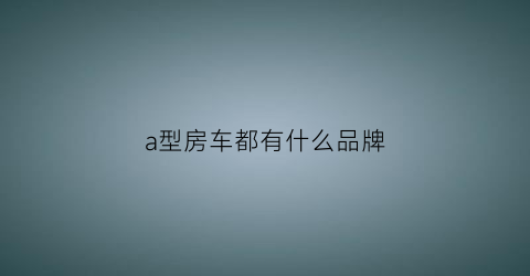 a型房车都有什么品牌(a型房车品牌大全及报价表)