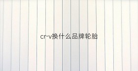 cr-v换什么品牌轮胎(crv换什么轮胎性价比高)