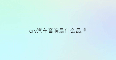 crv汽车音响是什么品牌(2021本田crv音响是什么牌子的)