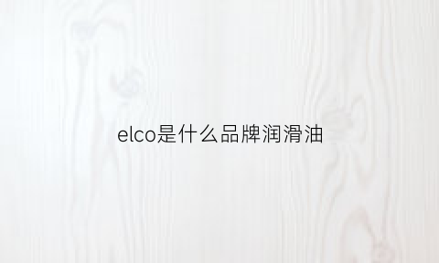 elco是什么品牌润滑油(elf是什么牌子润滑油)