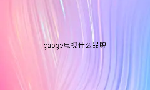 gaoge电视什么品牌(高端电视排行榜前十名)