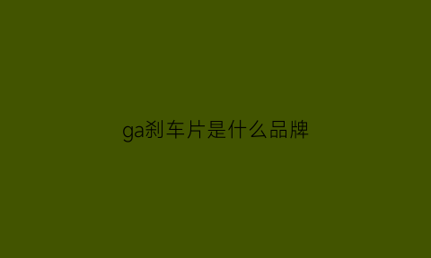 ga刹车片是什么品牌(刹车片gg级别有哪些)