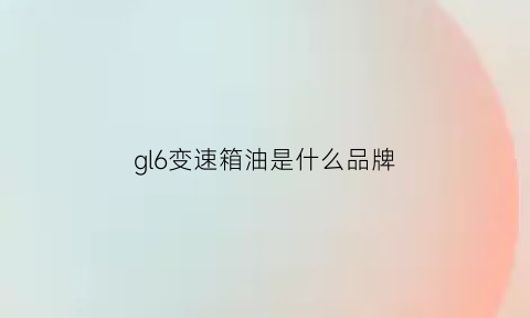 gl6变速箱油是什么品牌(别克gl6变速箱型号)