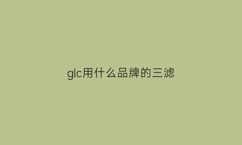 glc用什么品牌的三滤(glc300换什么机油)