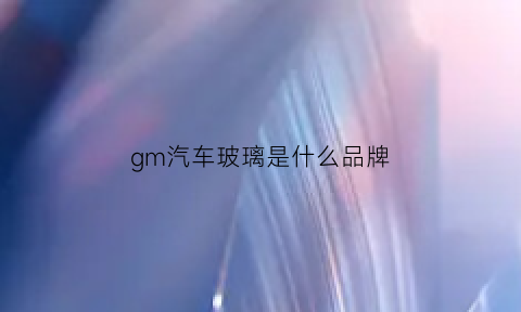 gm汽车玻璃是什么品牌(gm是哪个玻璃品牌)