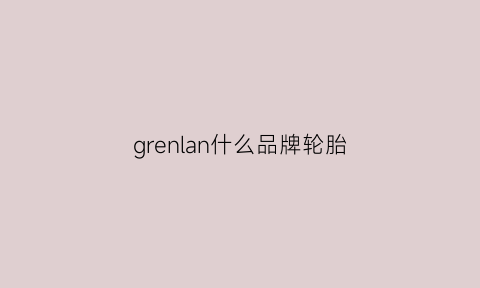 grenlan什么品牌轮胎(grenlanoer什么轮胎)