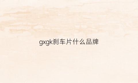 gxgk刹车片什么品牌(gxgk刹车片质量如何)