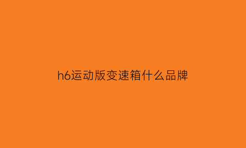 h6运动版变速箱什么品牌(哈弗h6运动版变速箱是干式还是湿式)