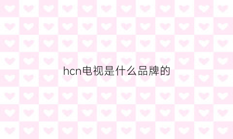 hcn电视是什么品牌的(hcokhc是什么牌子电视)