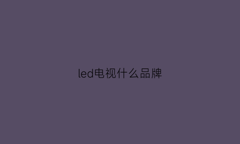 led电视什么品牌(led电视质量排行榜前十名)