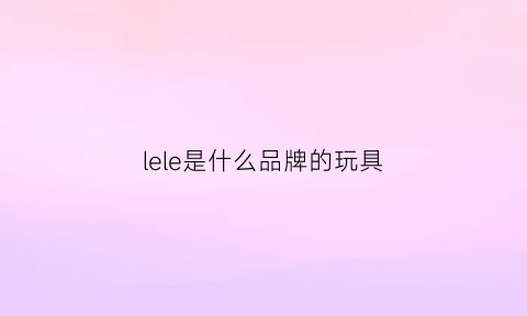 lele是什么品牌的玩具(lexy是什么牌子)