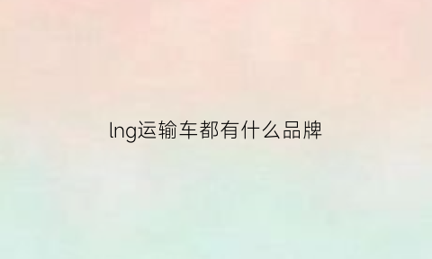 lng运输车都有什么品牌(lng运输车生意怎么样)