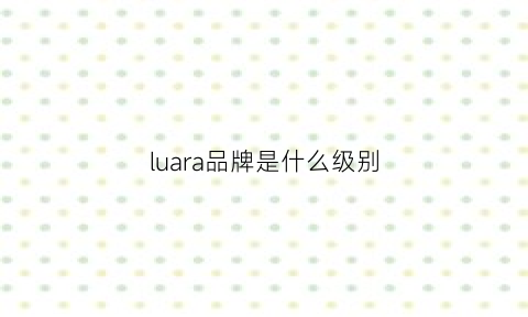 luara品牌是什么级别(lunalora是什么牌子)