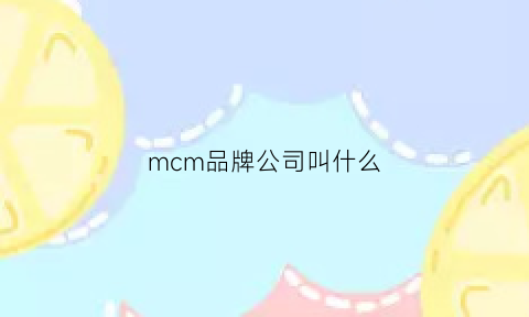 mcm品牌公司叫什么(mcm公司)