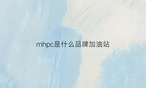 mhpc是什么品牌加油站(mhpc是什么品牌加油站好吗)