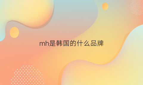 mh是韩国的什么品牌(mh是哪个国家的品牌)