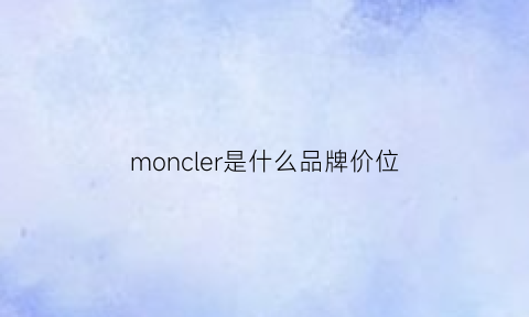 moncler是什么品牌价位(moncler是什么牌子为啥这么贵)