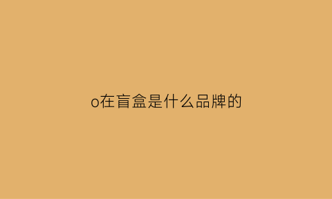 o在盲盒是什么品牌的(lol盲盒)