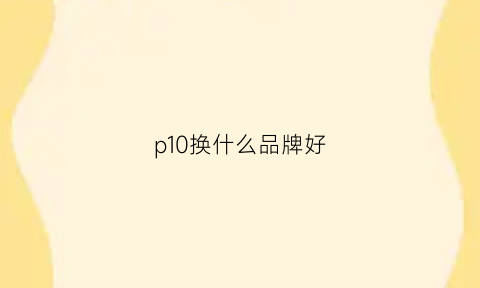 p10换什么品牌好(p10换什么品牌好用)