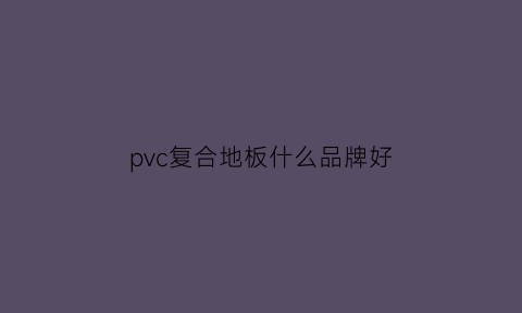 pvc复合地板什么品牌好(pvc地板和复合pvc地板区别)