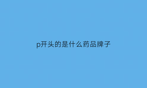 p开头的是什么药品牌子(p开头的是什么药品牌子的名字)