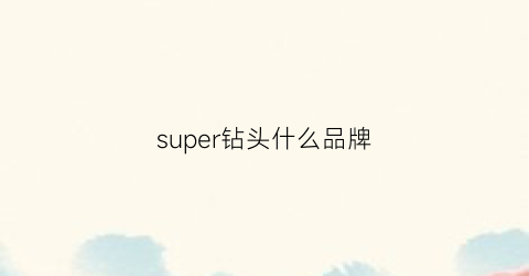 super钻头什么品牌(钻头最好的品牌)