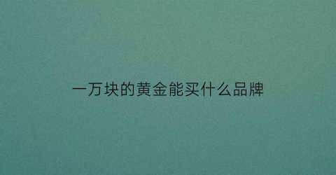 一万块的黄金能买什么品牌(一万块钱能买多大的黄金)