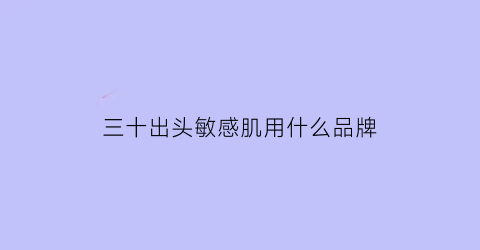 三十出头敏感肌用什么品牌(三十岁出头用什么牌子的护肤品好)