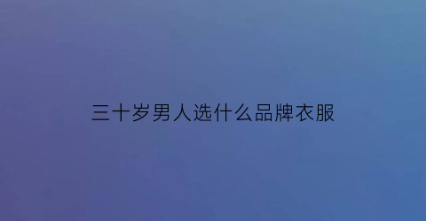 三十岁男人选什么品牌衣服(三十岁男人穿什么牌子的衣服比较质感)