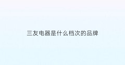 三友电器是什么档次的品牌(三友电器怎么样)