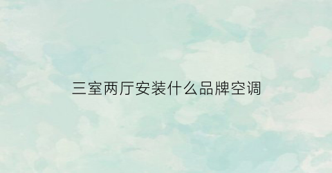 三室两厅安装什么品牌空调(三室两厅怎么装空调最省电)