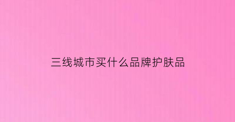 三线城市买什么品牌护肤品(三线城市买什么品牌护肤品好)