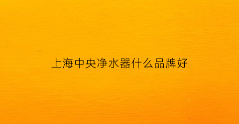上海中央净水器什么品牌好(上海中央净水器什么品牌好些)