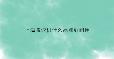 上海减速机什么品牌好耐用(上海知名的减速机公司)