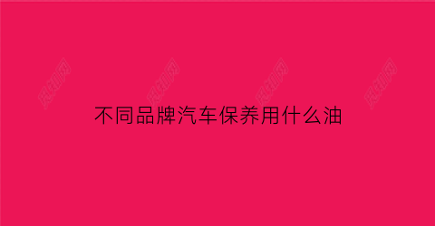 不同品牌汽车保养用什么油(不同品牌车保养价格)