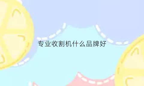 专业收割机什么品牌好(质量好的收割机)