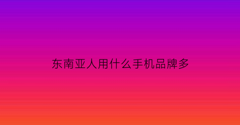 东南亚人用什么手机品牌多(东南亚最受欢迎的手机)