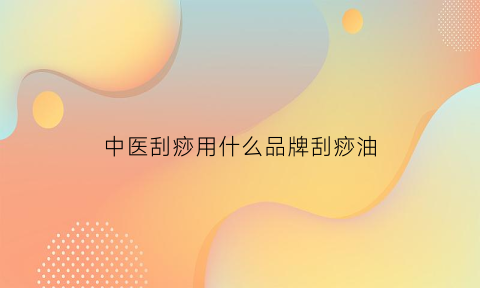 中医刮痧用什么品牌刮痧油(中医刮痧用什么品牌刮痧油比较好)