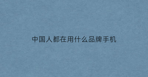 中国人都在用什么品牌手机(中国人一般用什么手机)