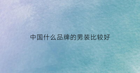 中国什么品牌的男装比较好(中国什么品牌的男装比较好看)